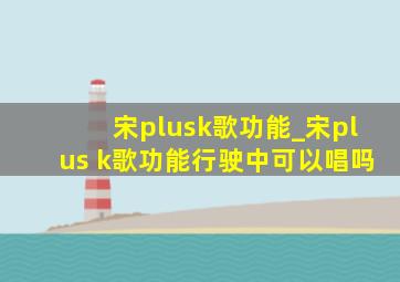 宋plusk歌功能_宋plus k歌功能行驶中可以唱吗